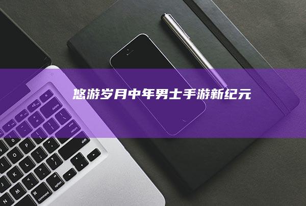 悠游岁月：中年男士手游新纪元