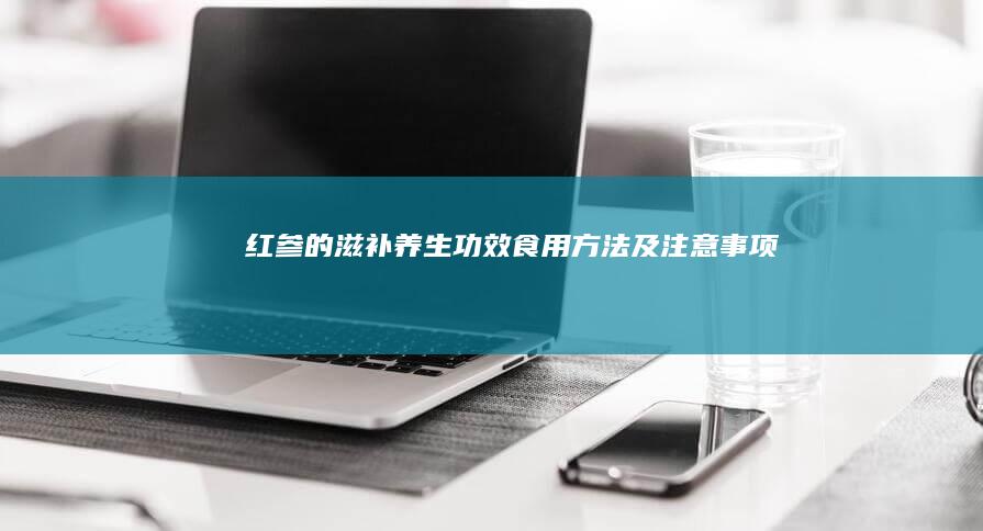 红参的滋补养生功效、食用方法及注意事项